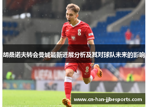 胡桑诺夫转会曼城最新进展分析及其对球队未来的影响