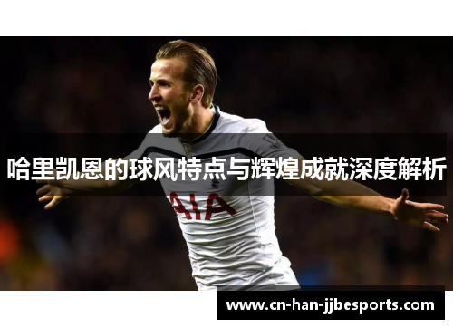 哈里凯恩的球风特点与辉煌成就深度解析