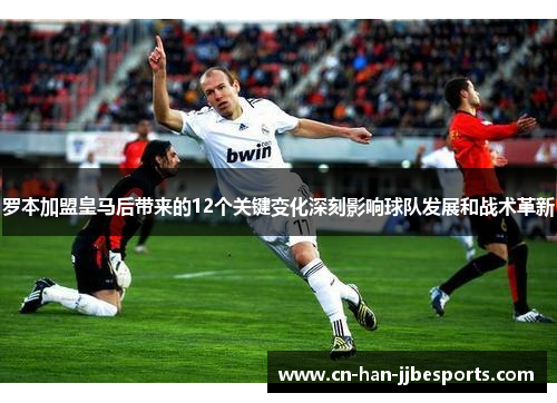 罗本加盟皇马后带来的12个关键变化深刻影响球队发展和战术革新