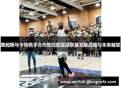 詹姆斯与卡特携手合作推动新篮球联赛发展战略与未来展望