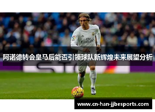 阿诺德转会皇马后能否引领球队新辉煌未来展望分析