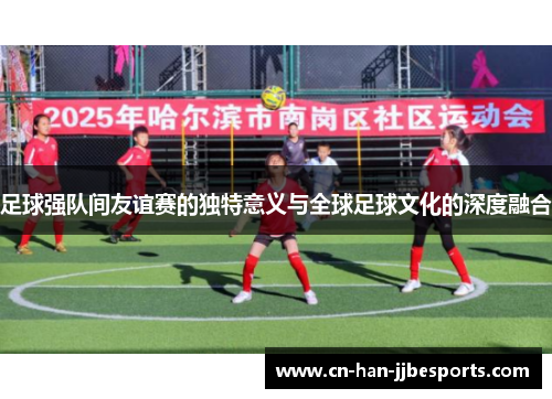 足球强队间友谊赛的独特意义与全球足球文化的深度融合 足球强队间友谊赛的独特意义与全球足球文化的深度融合
