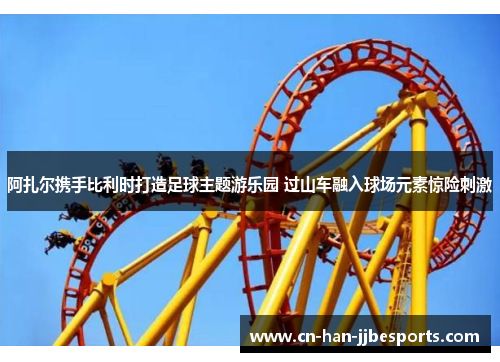 阿扎尔携手比利时打造足球主题游乐园 过山车融入球场元素惊险刺激