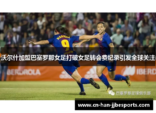 沃尔什加盟巴塞罗那女足打破女足转会费纪录引发全球关注 沃尔什加盟巴塞罗那女足打破女足转会费纪录引发全球关注