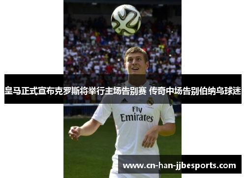 皇马正式宣布克罗斯将举行主场告别赛 传奇中场告别伯纳乌球迷 皇马正式宣布克罗斯将举行主场告别赛 传奇中场告别伯纳乌球迷