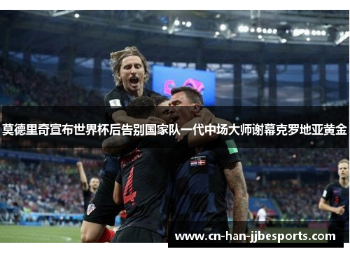 莫德里奇宣布世界杯后告别国家队一代中场大师谢幕克罗地亚黄金