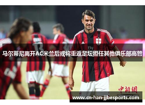 马尔蒂尼离开AC米兰后或将重返足坛担任其他俱乐部高管